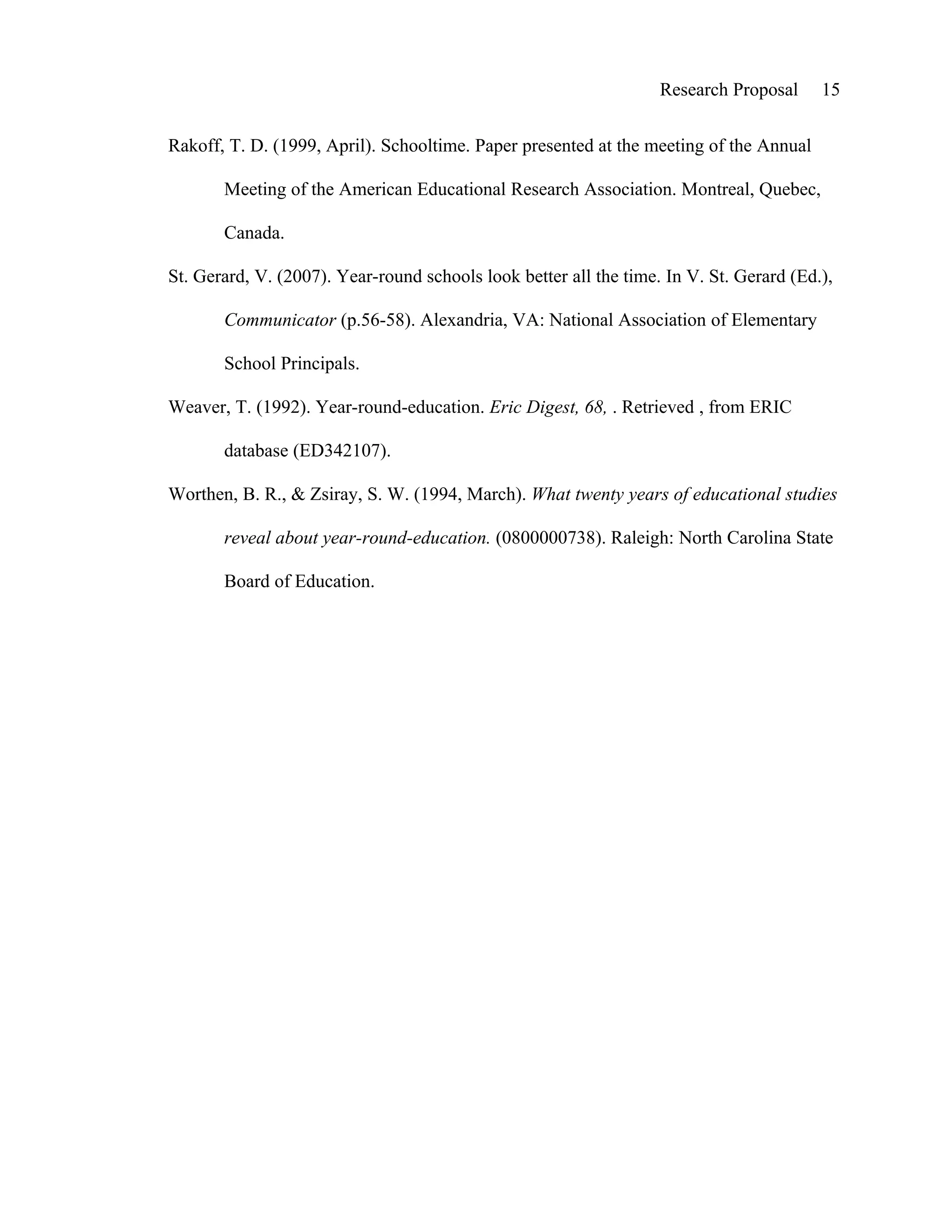 Research Proposal     15


Rakoff, T. D. (1999, April). Schooltime. Paper presented at the meeting of the Annual

       Meeting of the American Educational Research Association. Montreal, Quebec,

       Canada.

St. Gerard, V. (2007). Year-round schools look better all the time. In V. St. Gerard (Ed.),

       Communicator (p.56-58). Alexandria, VA: National Association of Elementary

       School Principals.

Weaver, T. (1992). Year-round-education. Eric Digest, 68, . Retrieved , from ERIC

       database (ED342107).

Worthen, B. R., & Zsiray, S. W. (1994, March). What twenty years of educational studies

       reveal about year-round-education. (0800000738). Raleigh: North Carolina State

       Board of Education.
 