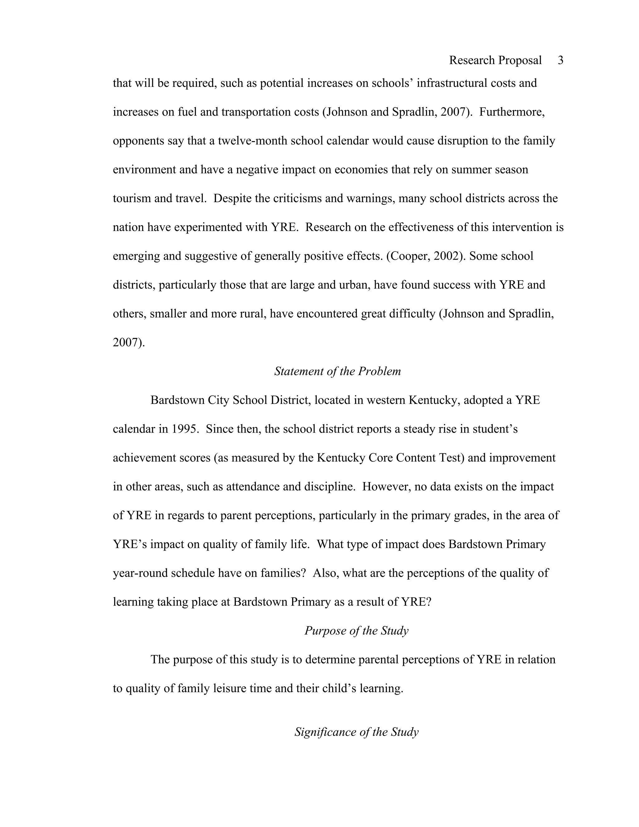 Research Proposal       3
that will be required, such as potential increases on schools’ infrastructural costs and

increases on fuel and transportation costs (Johnson and Spradlin, 2007). Furthermore,

opponents say that a twelve-month school calendar would cause disruption to the family

environment and have a negative impact on economies that rely on summer season

tourism and travel. Despite the criticisms and warnings, many school districts across the

nation have experimented with YRE. Research on the effectiveness of this intervention is

emerging and suggestive of generally positive effects. (Cooper, 2002). Some school

districts, particularly those that are large and urban, have found success with YRE and

others, smaller and more rural, have encountered great difficulty (Johnson and Spradlin,

2007).

                                 Statement of the Problem

         Bardstown City School District, located in western Kentucky, adopted a YRE

calendar in 1995. Since then, the school district reports a steady rise in student’s

achievement scores (as measured by the Kentucky Core Content Test) and improvement

in other areas, such as attendance and discipline. However, no data exists on the impact

of YRE in regards to parent perceptions, particularly in the primary grades, in the area of

YRE’s impact on quality of family life. What type of impact does Bardstown Primary

year-round schedule have on families? Also, what are the perceptions of the quality of

learning taking place at Bardstown Primary as a result of YRE?

                                        Purpose of the Study

         The purpose of this study is to determine parental perceptions of YRE in relation

to quality of family leisure time and their child’s learning.


                                      Significance of the Study
 