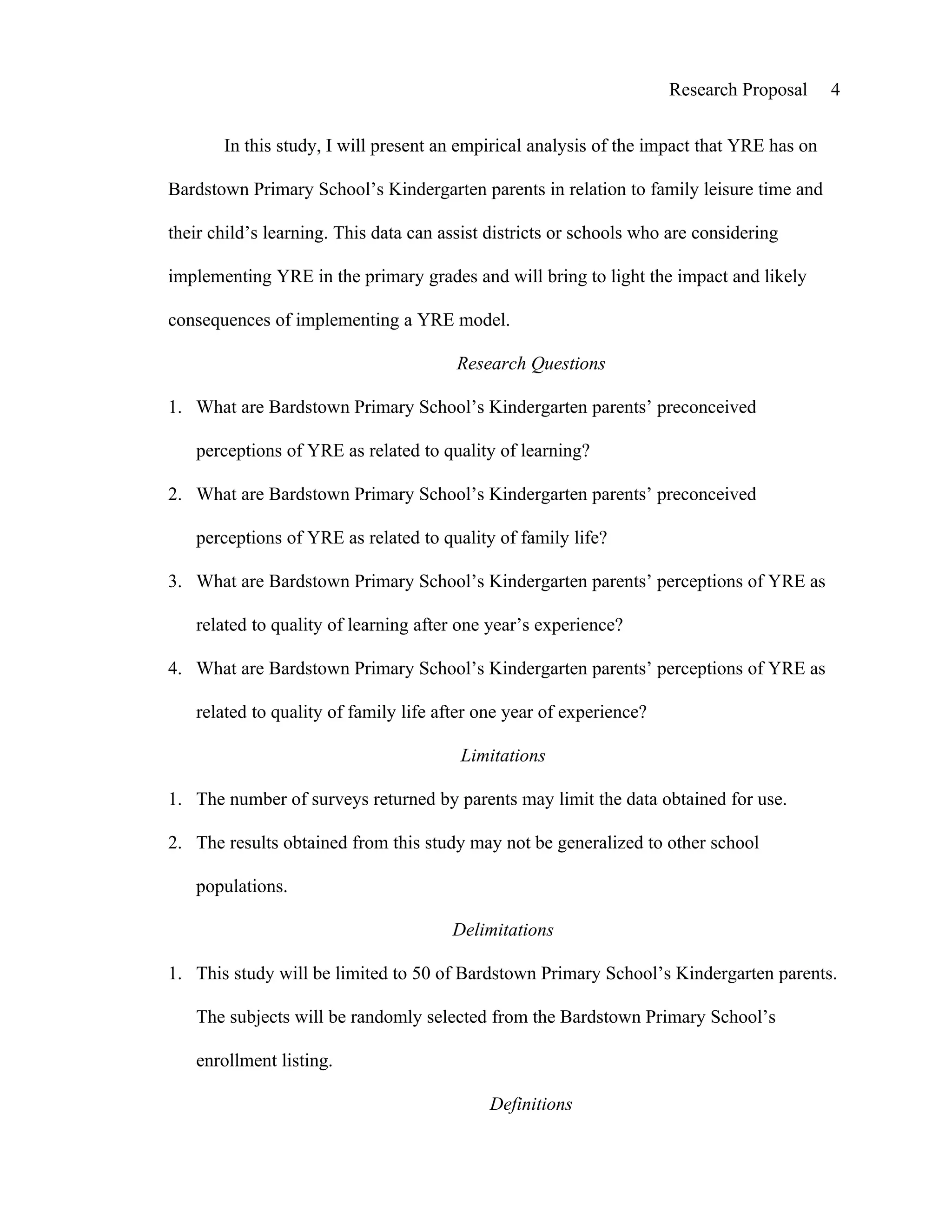 Research Proposal     4


       In this study, I will present an empirical analysis of the impact that YRE has on

Bardstown Primary School’s Kindergarten parents in relation to family leisure time and

their child’s learning. This data can assist districts or schools who are considering

implementing YRE in the primary grades and will bring to light the impact and likely

consequences of implementing a YRE model.

                                        Research Questions

1. What are Bardstown Primary School’s Kindergarten parents’ preconceived

   perceptions of YRE as related to quality of learning?

2. What are Bardstown Primary School’s Kindergarten parents’ preconceived

   perceptions of YRE as related to quality of family life?

3. What are Bardstown Primary School’s Kindergarten parents’ perceptions of YRE as

   related to quality of learning after one year’s experience?

4. What are Bardstown Primary School’s Kindergarten parents’ perceptions of YRE as

   related to quality of family life after one year of experience?

                                        Limitations

1. The number of surveys returned by parents may limit the data obtained for use.

2. The results obtained from this study may not be generalized to other school

   populations.

                                       Delimitations

1. This study will be limited to 50 of Bardstown Primary School’s Kindergarten parents.

   The subjects will be randomly selected from the Bardstown Primary School’s

   enrollment listing.

                                            Definitions
 