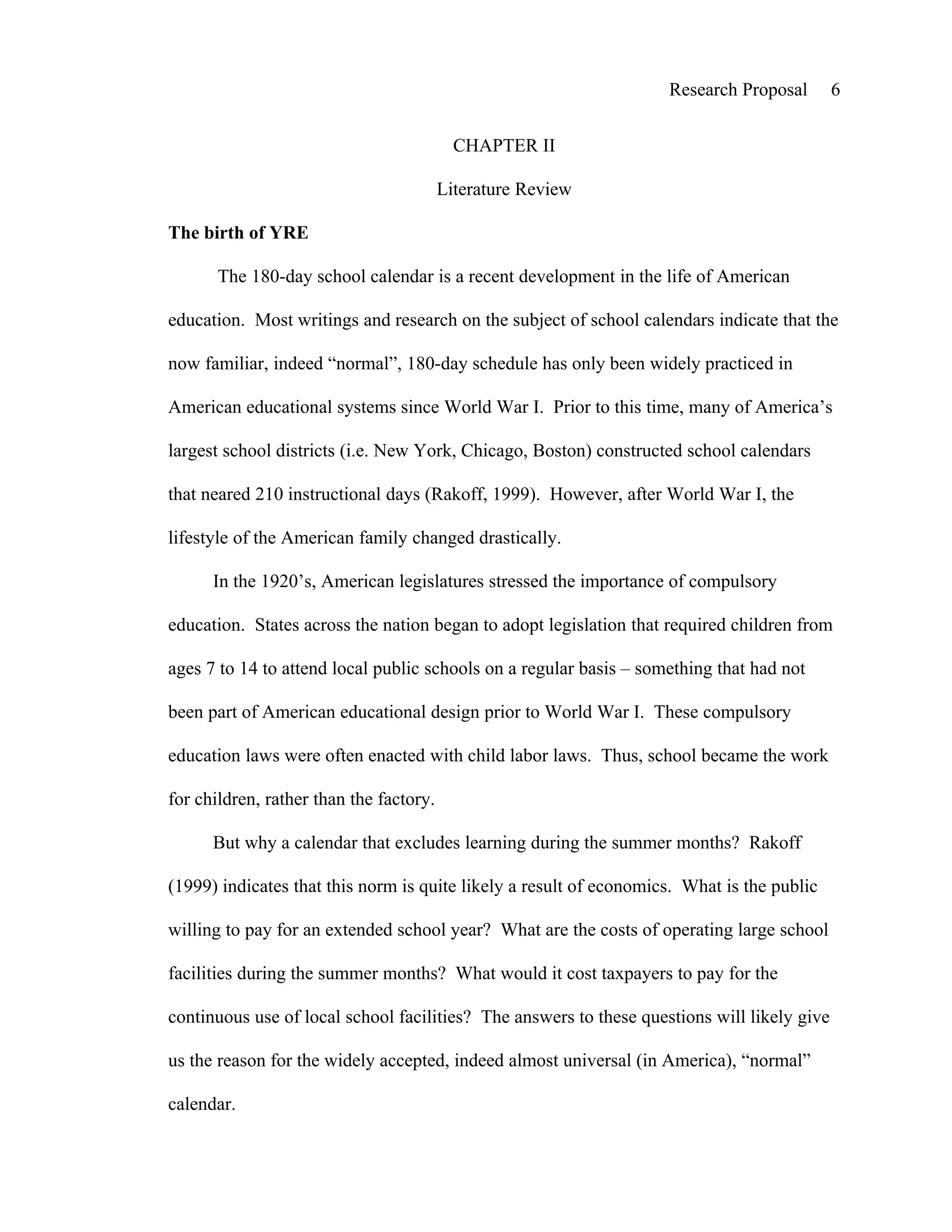 Research Proposal        6


                                           CHAPTER II

                                         Literature Review

The birth of YRE

       The 180-day school calendar is a recent development in the life of American

education. Most writings and research on the subject of school calendars indicate that the

now familiar, indeed “normal”, 180-day schedule has only been widely practiced in

American educational systems since World War I. Prior to this time, many of America’s

largest school districts (i.e. New York, Chicago, Boston) constructed school calendars

that neared 210 instructional days (Rakoff, 1999). However, after World War I, the

lifestyle of the American family changed drastically.

      In the 1920’s, American legislatures stressed the importance of compulsory

education. States across the nation began to adopt legislation that required children from

ages 7 to 14 to attend local public schools on a regular basis – something that had not

been part of American educational design prior to World War I. These compulsory

education laws were often enacted with child labor laws. Thus, school became the work

for children, rather than the factory.

      But why a calendar that excludes learning during the summer months? Rakoff

(1999) indicates that this norm is quite likely a result of economics. What is the public

willing to pay for an extended school year? What are the costs of operating large school

facilities during the summer months? What would it cost taxpayers to pay for the

continuous use of local school facilities? The answers to these questions will likely give

us the reason for the widely accepted, indeed almost universal (in America), “normal”

calendar.
 