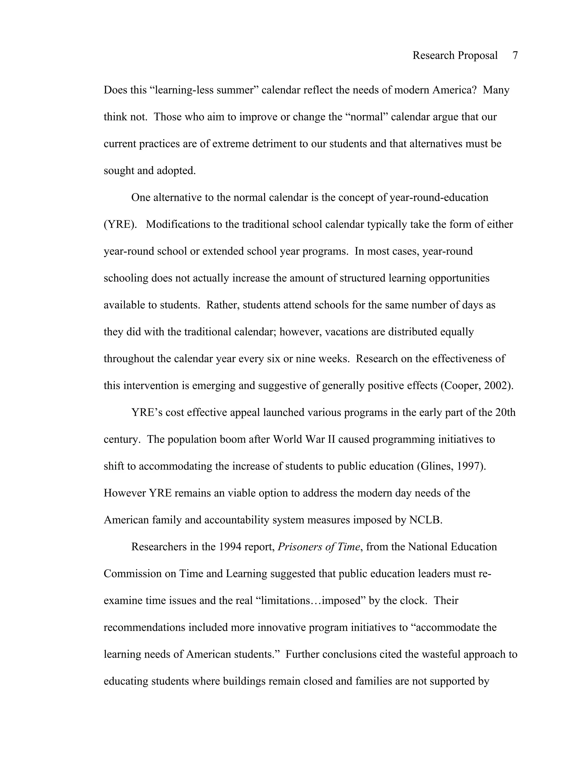 Research Proposal      7


Does this “learning-less summer” calendar reflect the needs of modern America? Many

think not. Those who aim to improve or change the “normal” calendar argue that our

current practices are of extreme detriment to our students and that alternatives must be

sought and adopted.

      One alternative to the normal calendar is the concept of year-round-education

(YRE). Modifications to the traditional school calendar typically take the form of either

year-round school or extended school year programs. In most cases, year-round

schooling does not actually increase the amount of structured learning opportunities

available to students. Rather, students attend schools for the same number of days as

they did with the traditional calendar; however, vacations are distributed equally

throughout the calendar year every six or nine weeks. Research on the effectiveness of

this intervention is emerging and suggestive of generally positive effects (Cooper, 2002).

      YRE’s cost effective appeal launched various programs in the early part of the 20th

century. The population boom after World War II caused programming initiatives to

shift to accommodating the increase of students to public education (Glines, 1997).

However YRE remains an viable option to address the modern day needs of the

American family and accountability system measures imposed by NCLB.

      Researchers in the 1994 report, Prisoners of Time, from the National Education

Commission on Time and Learning suggested that public education leaders must re-

examine time issues and the real “limitations…imposed” by the clock. Their

recommendations included more innovative program initiatives to “accommodate the

learning needs of American students.” Further conclusions cited the wasteful approach to

educating students where buildings remain closed and families are not supported by
 