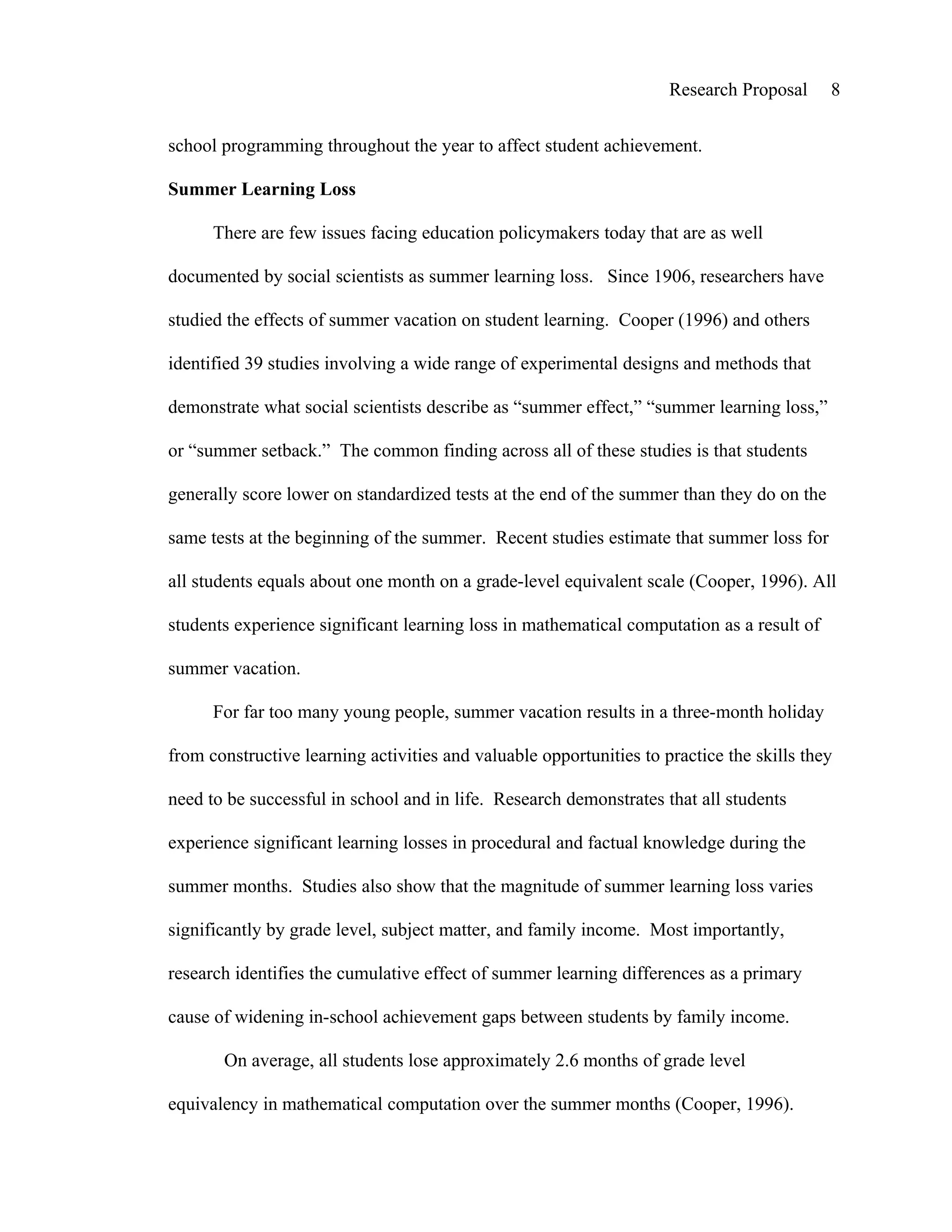 Research Proposal     8


school programming throughout the year to affect student achievement.

Summer Learning Loss

      There are few issues facing education policymakers today that are as well

documented by social scientists as summer learning loss. Since 1906, researchers have

studied the effects of summer vacation on student learning. Cooper (1996) and others

identified 39 studies involving a wide range of experimental designs and methods that

demonstrate what social scientists describe as “summer effect,” “summer learning loss,”

or “summer setback.” The common finding across all of these studies is that students

generally score lower on standardized tests at the end of the summer than they do on the

same tests at the beginning of the summer. Recent studies estimate that summer loss for

all students equals about one month on a grade-level equivalent scale (Cooper, 1996). All

students experience significant learning loss in mathematical computation as a result of

summer vacation.

      For far too many young people, summer vacation results in a three-month holiday

from constructive learning activities and valuable opportunities to practice the skills they

need to be successful in school and in life. Research demonstrates that all students

experience significant learning losses in procedural and factual knowledge during the

summer months. Studies also show that the magnitude of summer learning loss varies

significantly by grade level, subject matter, and family income. Most importantly,

research identifies the cumulative effect of summer learning differences as a primary

cause of widening in-school achievement gaps between students by family income.

       On average, all students lose approximately 2.6 months of grade level

equivalency in mathematical computation over the summer months (Cooper, 1996).
 