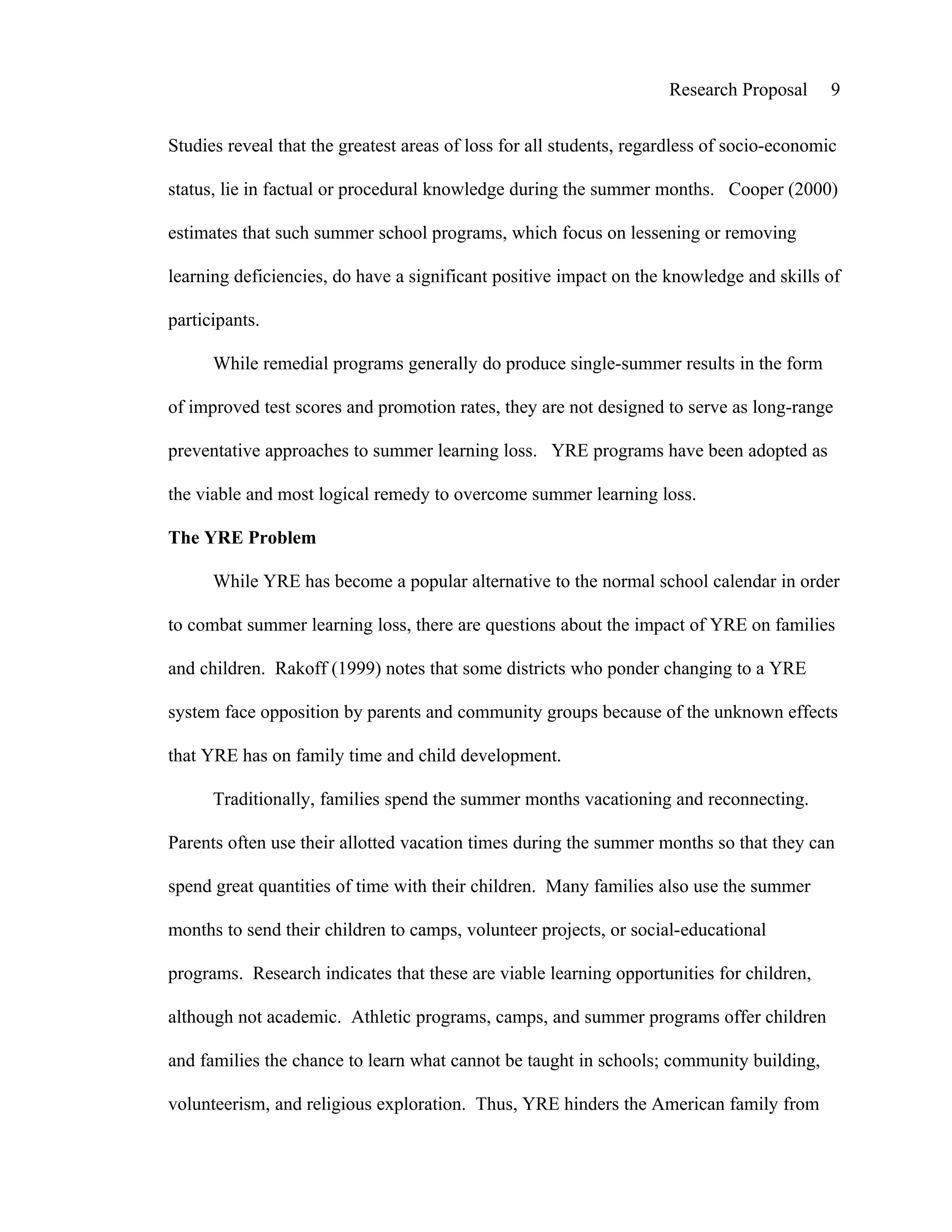 Research Proposal      9


Studies reveal that the greatest areas of loss for all students, regardless of socio-economic

status, lie in factual or procedural knowledge during the summer months. Cooper (2000)

estimates that such summer school programs, which focus on lessening or removing

learning deficiencies, do have a significant positive impact on the knowledge and skills of

participants.

      While remedial programs generally do produce single-summer results in the form

of improved test scores and promotion rates, they are not designed to serve as long-range

preventative approaches to summer learning loss. YRE programs have been adopted as

the viable and most logical remedy to overcome summer learning loss.

The YRE Problem

      While YRE has become a popular alternative to the normal school calendar in order

to combat summer learning loss, there are questions about the impact of YRE on families

and children. Rakoff (1999) notes that some districts who ponder changing to a YRE

system face opposition by parents and community groups because of the unknown effects

that YRE has on family time and child development.

      Traditionally, families spend the summer months vacationing and reconnecting.

Parents often use their allotted vacation times during the summer months so that they can

spend great quantities of time with their children. Many families also use the summer

months to send their children to camps, volunteer projects, or social-educational

programs. Research indicates that these are viable learning opportunities for children,

although not academic. Athletic programs, camps, and summer programs offer children

and families the chance to learn what cannot be taught in schools; community building,

volunteerism, and religious exploration. Thus, YRE hinders the American family from
 