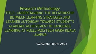 Research Methodology
TITLE: UNDERSTANDING THE RELATIONSHIP
BETWEEN LEARNING STRATEGIES AND
LEARNER AUTONOMY TOWARDS STUDENT’S
ACADEMIC ACHIEVEMENT IN LANGUAGE
LEARNING AT KOLEJ-POLYTECH MARA KUALA
LUMPUR
SYAZALINAH BINTI WASLI
 