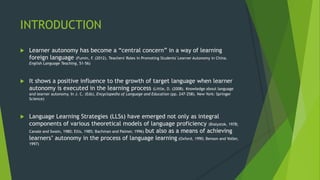 INTRODUCTION
 Learner autonomy has become a “central concern” in a way of learning
foreign language (Fumin, F. (2012). Teachers' Roles in Promoting Students' Learner Autonomy in China.
English Language Teaching, 51-56)
 It shows a positive influence to the growth of target language when learner
autonomy is executed in the learning process (Little, D. (2008). Knowledge about language
and learner autonomy. In J. C. (Eds), Encyclopedia of Language and Education (pp. 247-258). New York: Springer
Science)
 Language Learning Strategies (LLSs) have emerged not only as integral
components of various theoretical models of language proficiency (Bialystok, 1978;
Canale and Swain, 1980; Ellis, 1985; Bachman and Palmer, 1996) but also as a means of achieving
learners’ autonomy in the process of language learning (Oxford, 1990; Benson and Voller,
1997)
 