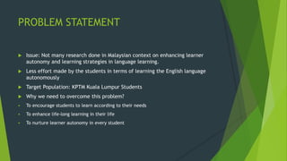 PROBLEM STATEMENT
 Issue: Not many research done in Malaysian context on enhancing learner
autonomy and learning strategies in language learning.
 Less effort made by the students in terms of learning the English language
autonomously
 Target Population: KPTM Kuala Lumpur Students
 Why we need to overcome this problem?
 To encourage students to learn according to their needs
 To enhance life-long learning in their life
 To nurture learner autonomy in every student
 