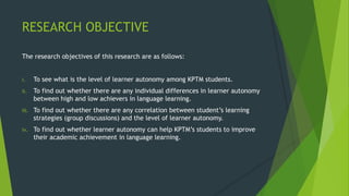 RESEARCH OBJECTIVE
The research objectives of this research are as follows:
i. To see what is the level of learner autonomy among KPTM students.
ii. To find out whether there are any individual differences in learner autonomy
between high and low achievers in language learning.
iii. To find out whether there are any correlation between student’s learning
strategies (group discussions) and the level of learner autonomy.
iv. To find out whether learner autonomy can help KPTM’s students to improve
their academic achievement in language learning.
 