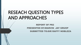 RESEACH QUESTION TYPES
AND APPROACHES
REPORT OF PR2
PRESENTED BY:MARVIN JAY GRUOP
SUBMITTED TO:SIR RAFFY NOBLEZA
 