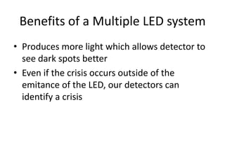Benefits of a Multiple LED system
• Produces more light which allows detector to
  see dark spots better
• Even if the crisis occurs outside of the
  emitance of the LED, our detectors can
  identify a crisis
 