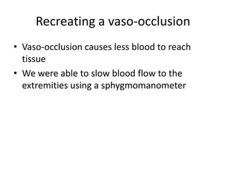 Recreating a vaso-occlusion
• Vaso-occlusion causes less blood to reach
  tissue
• We were able to slow blood flow to the
  extremities using a sphygmomanometer
 