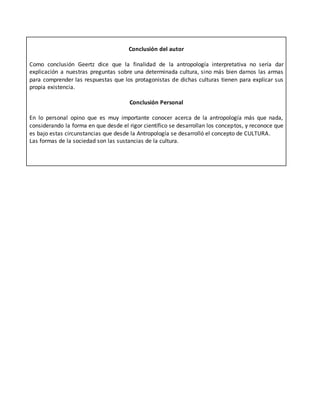 Conclusión del autor
Como conclusión Geertz dice que la finalidad de la antropología interpretativa no sería dar
explicación a nuestras preguntas sobre una determinada cultura, sino más bien darnos las armas
para comprender las respuestas que los protagonistas de dichas culturas tienen para explicar sus
propia existencia.
Conclusión Personal
En lo personal opino que es muy importante conocer acerca de la antropología más que nada,
considerando la forma en que desde el rigor científico se desarrollan los conceptos, y reconoce que
es bajo estas circunstancias que desde la Antropología se desarrolló el concepto de CULTURA.
Las formas de la sociedad son las sustancias de la cultura.
 