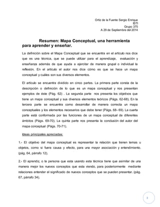 3 
Ortiz de la Fuente Sergio Enrique 
ISTI 
Grupo 375 
A 29 de Septiembre del 2014 
Resumen: Mapa Conceptual, una herramienta 
para aprender y enseñar. 
La definición sobre el Mapa Conceptual que se encuentra en el artículo nos dice 
que es una técnica, que se puede utilizar para el aprendizaje, evaluación y 
enseñanza además de que ayuda a ejercitar de manera grupal o individual la 
reflexión. En el artículo el autor nos dice cómo es que se hace un mapa 
conceptual y cuáles son sus diversos elementos. 
El artículo se encuentra dividido en cinco partes. La primera parte consta de la 
descripción o definición de lo que es un mapa conceptual y nos presentan 
ejemplos de éste (Pág. 62) . La segunda parte nos presenta los objetivos que 
tiene un mapa conceptual y sus diversos elementos teóricos (Págs. 62-68). En la 
tercera parte se encuentra como desarrollar de manera correcta un mapa 
conceptuales y los elementos necesarios que debe tener (Págs. 68- 69). La cuarta 
parte está conformada por las funciones de un mapa conceptual de diferentes 
ámbitos (Págs. 69-70). La quinta parte nos presenta la conclusión del autor del 
mapa conceptual (Págs. 70-71). 
Ideas principales apreciadas: 
1.- El objetivo del mapa conceptual es representar la relación que tienen temas u 
objetos, como si fuera causa y efecto, para una mayor asociación y entendimiento. 
(pág. 64, párrafo 12). 
2.- El aprendiz, o la persona que esta usando esta técnica tiene que asimilar de una 
manera mejor los nuevos conceptos que esta viendo, para posteriormente mediante 
relaciones entender el significado de nuevos conceptos que se pueden presentar. (pág. 
67, párrafo 34). 
 