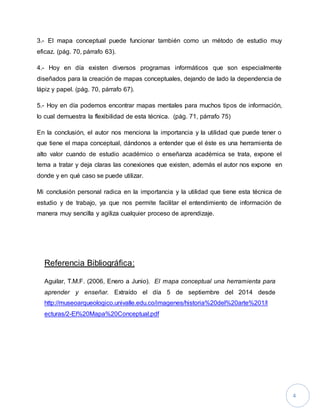 4 
3.- El mapa conceptual puede funcionar también como un método de estudio muy 
eficaz. (pág. 70, párrafo 63). 
4.- Hoy en día existen diversos programas informáticos que son especialmente 
diseñados para la creación de mapas conceptuales, dejando de lado la dependencia de 
lápiz y papel. (pág. 70, párrafo 67). 
5.- Hoy en día podemos encontrar mapas mentales para muchos tipos de información, 
lo cual demuestra la flexibilidad de esta técnica. (pág. 71, párrafo 75) 
En la conclusión, el autor nos menciona la importancia y la utilidad que puede tener o 
que tiene el mapa conceptual, dándonos a entender que el éste es una herramienta de 
alto valor cuando de estudio académico o enseñanza académica se trata, expone el 
tema a tratar y deja claras las conexiones que existen, además el autor nos expone en 
donde y en qué caso se puede utilizar. 
Mi conclusión personal radica en la importancia y la utilidad que tiene esta técnica de 
estudio y de trabajo, ya que nos permite facilitar el entendimiento de información de 
manera muy sencilla y agiliza cualquier proceso de aprendizaje. 
Referencia Bibliográfica: 
Aguilar, T.M.F. (2006, Enero a Junio). El mapa conceptual una herramienta para 
aprender y enseñar. Extraído el día 5 de septiembre del 2014 desde 
http://museoarqueologico.univalle.edu.co/imagenes/historia%20del%20arte%201/l 
ecturas/2-El%20Mapa%20Conceptual.pdf 
 