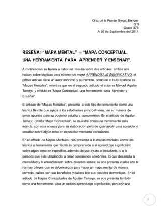7 
Ortiz de la Fuente Sergio Enrique 
ISTI 
Grupo 375 
A 26 de Septiembre del 2014 
RESEÑA: “MAPA MENTAL” – “MAPA CONCEPTUAL, 
UNA HERRAMIENTA PARA APRENDER Y ENSEÑAR”. 
A continuación se llevara a cabo una reseña sobre dos artículos, ambos nos 
hablan sobre técnicas para obtener un mejor APRENDIZAJE SIGNIFICATIVO, el 
primer artículo tiene un autor anónimo y su nombre, como en el titulo aparece es 
“Mapas Mentales”, mientras que en el segundo artículo el autor es Manuel Aguilar 
Tamayo y el titulo es “Mapa Conceptual, una herramienta para Aprender y 
Enseñar”. 
El articulo de “Mapas Mentales”, presenta a este tipo de herramienta como una 
técnica flexible que ayuda a los estudiantes principalmente, en su manera de 
tomar apuntes para su posterior estudio y comprensión. En el artículo de Aguilar 
Tamayo (2006) “Mapa Conceptual”, se muestra como una herramienta más 
estricta, con mas normas para su elaboración pero de igual ayuda para aprender y 
enseñar sobre algún tema en especifico mediante conexiones. 
En el artículo de Mapas Mentales, nos presenta a lo mapas mentales como una 
técnica o herramienta que facilita la comprensión o el aprendizaje significativo 
sobre algún tema en especifico, además de que ayuda al estudiante, o a la 
persona que este utilizándolo a crear conexiones cerebrales, lo cual desarrolla la 
creatividad y el entendimiento sobre diversos temas; se nos presenta cuales son la 
normas o leyes que se deben seguir para hacer un mapa mental de manera 
correcta, cuáles son sus beneficios y cuáles son sus posibles desventajas. En el 
artículo de Mapas Conceptuales de Aguilar Tamayo, se nos presenta también 
como una herramienta para un optimo aprendizaje significativo, pero con una 
 
