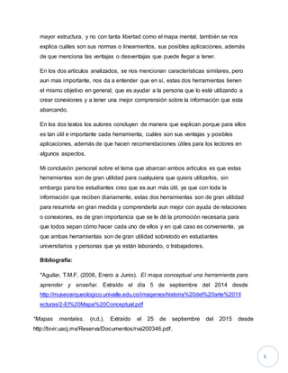 8 
mayor estructura, y no con tanta libertad como el mapa mental, también se nos 
explica cuáles son sus normas o lineamientos, sus posibles aplicaciones, además 
de que menciona las ventajas o desventajas que puede llegar a tener. 
En los dos artículos analizados, se nos mencionan características similares, pero 
aun mas importante, nos da a entender que en sí, estas dos herramientas tienen 
el mismo objetivo en general, que es ayudar a la persona que lo esté utilizando a 
crear conexiones y a tener una mejor comprensión sobre la información que esta 
abarcando. 
En los dos textos los autores concluyen de manera que explican porque para ellos 
es tan útil e importante cada herramienta, cuáles son sus ventajas y posibles 
aplicaciones, además de que hacen recomendaciones útiles para los lectores en 
algunos aspectos. 
Mi conclusión personal sobre el tema que abarcan ambos artículos es que estas 
herramientas son de gran utilidad para cualquiera que quiera utilizarlos, sin 
embargo para los estudiantes creo que es aun más útil, ya que con toda la 
información que reciben diariamente, estas dos herramientas son de gran utilidad 
para resumirla en gran medida y comprenderla aun mejor con ayuda de relaciones 
o conexiones, es de gran importancia que se le dé la promoción necesaria para 
que todos sepan cómo hacer cada uno de ellos y en qué caso es conveniente, ya 
que ambas herramientas son de gran utilidad sobretodo en estudiantes 
universitarios y personas que ya están laborando, o trabajadores. 
Bibliografía: 
*Aguilar, T.M.F. (2006, Enero a Junio). El mapa conceptual una herramienta para 
aprender y enseñar. Extraído el día 5 de septiembre del 2014 desde 
http://museoarqueologico.univalle.edu.co/imagenes/historia%20del%20arte%201/l 
ecturas/2-El%20Mapa%20Conceptual.pdf 
*Mapas mentales. (n.d.). Extraído el 25 de septiembre del 2015 desde 
http://bivir.uacj.mx/Reserva/Documentos/rva200346.pdf. 
 
