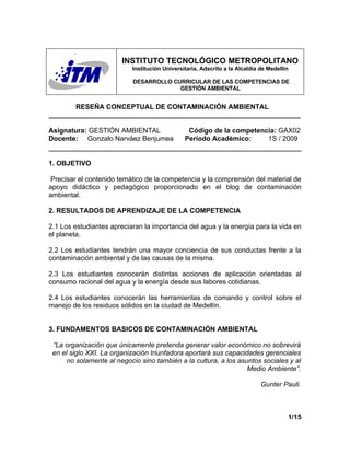 INSTITUTO TECNOLÓGICO METROPOLITANO
                           Institución Universitaria, Adscrito a la Alcaldía de Medellín

                           DESARROLLO CURRICULAR DE LAS COMPETENCIAS DE
                                        GESTIÓN AMBIENTAL


       RESEÑA CONCEPTUAL DE CONTAMINACIÓN AMBIENTAL
__________________________________________________________________

Asignatura: GESTIÓN AMBIENTAL                   Código de la competencia: GAX02
Docente: Gonzalo Narváez Benjumea              Período Académico:     1S / 2009


1. OBJETIVO

 Precisar el contenido temático de la competencia y la comprensión del material de
apoyo didáctico y pedagógico proporcionado en el blog de contaminación
ambiental.

2. RESULTADOS DE APRENDIZAJE DE LA COMPETENCIA

2.1 Los estudiantes apreciaran la importancia del agua y la energía para la vida en
el planeta.

2.2 Los estudiantes tendrán una mayor conciencia de sus conductas frente a la
contaminación ambiental y de las causas de la misma.

2.3 Los estudiantes conocerán distintas acciones de aplicación orientadas al
consumo racional del agua y la energía desde sus labores cotidianas.

2.4 Los estudiantes conocerán las herramientas de comando y control sobre el
manejo de los residuos sólidos en la ciudad de Medellín.


3. FUNDAMENTOS BASICOS DE CONTAMINACIÓN AMBIENTAL

 “La organización que únicamente pretenda generar valor económico no sobrevirá
 en el siglo XXI. La organización triunfadora aportará sus capacidades gerenciales
      no solamente al negocio sino también a la cultura, a los asuntos sociales y al
                                                                  Medio Ambiente”.

                                                                             Gunter Pauli.



                                                                                       1/15
 