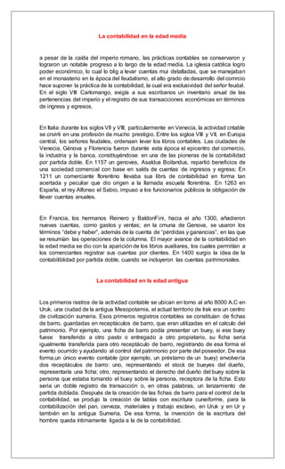 La contabilidad en la edad media
a pesar de la caída del imperio romano, las prácticas contables se conservaron y
lograron un notable progreso a lo largo de la edad media. La iglesia católica logro
poder económico, lo cual lo blig a levar cuentas mui detalladas, que se manejaban
en el monasterio en la época del feudalismo, el alto grado de desarrollo del comrcio
hace suponer la práctica de la contabilidad, la cual era exclusividad del señor feudal.
En el siglo VIII Carlomango, exigía a sus escribanos un inventario anual de las
pertenencias del imperio y el registro de sus transacciones económicas en términos
de ingress y egresos.
En Italia durante los siglos VII y VIII, particularmente en Venecia, la actividad cntable
se cnvirti en una profesión de mucho prestigio. Entre los sigloa VIII y VII, en Europa
central, los señores feudales, ordenaan levar los libros contables. Las ciudades de
Venecia, Génova y Florencia fueron durante esta época el epicentro del comercio,
la industria y la banca, constituyéndose en una de las pioneras de la contabilidad
por partida doble. En 1157 un genoves, Asaldus Boilandus, repartió beneficios de
una sociedad comercial con base en salds de cuentas de ingresos y egress; En
1211 un comerciante florentino llevaba sus librs de contabilidad en forma tan
acertada y peculiar que dio origen a la llamada escuela florentina. En 1263 en
España, el rey Alfonso el Sabio, impuso a los funcionarios públicos la obligación de
llevar cuentas anuales.
En Francia, los hermanos Reinero y BaldonFini, hacia el año 1300, añadieron
nuevas cuentas, como gastos y ventas; en la cmuna de Genova, se usaron los
términos “debe y haber”, además de la cuenta de “pérdidas y ganancias”, en las que
se resumían las operaciones de la columna. El mayor avance de la contabilidad en
la edad media se dio con la aparición de los libros auxiliares, los cuales permitían a
los comerciantes registrar sus cuentas por clientes. En 1400 surgio la idea de la
contabiliblidad por partida doble, cuando se incluyeron las cuentas patrimoniales.
La contabilidad en la edad antigua
Los primeros rastros de la actividad contable se ubican en torno al año 8000 A.C en
Uruk, una ciudad de la antigua Mesopotamia, el actual territorio de Irak era un centro
de civilización sumeria. Esos primeros registros contables se constituían de fichas
de barro, guardadas en receptáculos de barro, que eran utilizadas en el calculo del
patrimonio. Por ejemplo, una ficha de barro podía presentar un buey, si ese buey
fuese transferido a otro pasto o entregado a otro propietario, su ficha seria
igualmente transferida para otro receptáculo de barro, registrando de esa forma el
evento ocurrido y ayudando al control del patrimonio por parte del poseedor. De esa
forma,un único evento contable (por ejemplo, un préstamo de un buey) envolvería
dos receptáculos de barro: uno, representando el stock de bueyes del dueño,
representaría una ficha; otro, representando el derecho del dueño del buey sobre la
persona que estaba tomando el buey sobre la persona, receptora de la ficha. Esto
seria un doble registro de transacción o, en otras palabras, un lanzamiento de
partida doblada. Después de la creación de las fichas de barro para el control de la
contabilidad, se produjo la creación de tablas con escritura cuneiforme, para la
contabilización del pan, cerveza, materiales y trabajo esclavo, en Uruk y en Ur y
también en la antigua Sumeria. De esa forma, la invención de la escritura del
hombre queda íntimamente ligada a la de la contabilidad.
 