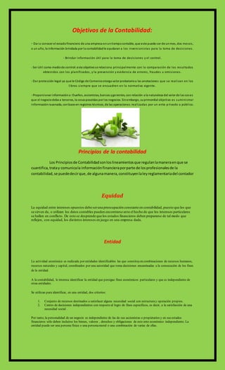 Objetivos de la Contabilidad:
- Dar a conocer el estadofinanciero de una empresa enuntiempocontable, que este puede ser de unmes, dos meses,
o un año, la información brindada por la contabilidadle ayudaran a los inversionistas para la toma de decisiones.
- Brindar información útil para la toma de decisiones y el control.
- Ser útil como mediode control:este objetivose relaciona principalmente con la comparación de los resultados
obtenidos con los planificados, y la prevención y evidencia de errores, fraudes u omisiones.
- Dar protección legal:ya que le Código de Comerciootorga valor probatorioa las anotaciones que se realizan en los
libros siempre que se encuadren en la normativa vigente.
- Proporcionar informacióna:Dueños, accionistas, bancos ygerentes, con relación a la naturaleza del valor de las cosas
que el negociodeba a terceros, la cosasposeídas por los negocios. Sinembargo, suprimordial objetivo es suministrar
informaciónrazonada, conbase en registros técnicos, de las operaciones realizadas por un ente p rivado o público.
Principios de la contabilidad
Los Principiosde Contabilidadsonloslineamientosque regulanlamaneraenque se
cuantifica,tratay comunicala informaciónfinancieraporparte de losprofesionalesde la
contabilidad,se puededecirque, de algunamanera,constituyenlaleyreglamentariadel contador
Equidad
La equidad entre intereses opuestos debe seruna preocupación constante en contabilidad, puesto que los que
se sirven de, o utilizan los datos contables pueden encontrarse ante el hecho de que los intereses particulares
se hallen en conflicto. De esto se desprende que los estados financieros deben prepararse de tal modo que
reflejen, con equidad, los distintos intereses en juego en una empresa dada.
Entidad
La actividad económica es realizada por entidades identificables las que constituyen combinaciones de recursos humanos,
recursos naturales y capital, coordinados por una autoridad que toma decisiones encaminadas a la consecución de los fines
de la entidad.
A la contabilidad, le interesa identificar la entidad que persigue fines económicos particulares y que es independiente de
otras entidades.
Se utilizan para identificar, en una entidad, dos criterios:
1. Conjunto de recursos destinados a satisfacer alguna necesidad social con estructuray operación propios.
2. Centro de decisiones independientes con respecto al logro de fines específicos, es decir, a la satisfacción de una
necesidad social .
Por tanto, la personalidad de un negocio es independiente de las de sus accionistas o propietarios y en sus estados
financieros sólo deben incluirse los bienes, valores , derechos y obligaciones de este ente económico independiente. La
entidad puede ser una persona física o una personamoral o una combinación de varias de ellas.
 