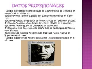 DATOS PROFESIONALES- Recibió el doctorado honoris causa de la Universidad de Columbia en Nueva York en el año 1971.Recibió Premio Rómulo Gallegos por Cien años de soledad en el año 1972.