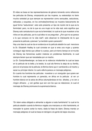 El video se basa en las representaciones de género tomando como referencia
las películas de Disney, empezando por las mujeres, su estereotipo no tiene
mucha variedad ya que siempre se representan como sensuales, seductoras,
delicadas y coquetas, en los animales(hembras) se muestra básicamente de
igual forma “seductoras”, esto solo presenta un tipo de noción de lo que es la
feminidad ,pero, no de lo que es una mujer en la vida real, esto significa que
Disney solo caricaturiza lo que es la feminidad, lo cual es lo que muestran a los
niños en las películas, por lo cual ellos no se preguntan ¿Por qué no se parece
a lo que conozco en la vida real?, solo observan lo interesante de lo que
presenta la película y piensan “yo también quiero parecerlo”.
Hay una idea la cual se da en evidencia en la película aladdin la cual menciona
la Dr. Elizabeth Hadley la cual consiste en que si eres una mujer y quieres
conseguir algo tienes que utilizar tu cuerpo, pero al mismo tiempo en el mundo
de Disney las femeninas suelen meterse en problemas fácilmente, lo cual
siempre tienen que ser rescatadas por un macho.
La Dr. CarolynNewberger, se basa en la violencia intrafamiliar la cual se basa
en la película de la bella y la bestia, la cual ala fémina la aleja de su familia,
pero en el proceso de la película, la fémina tiene que ir cambiando a el macho y
sacar su príncipe interior, lo cual a ella le parece un mensaje peligroso.
En cuanto los hombres las películas muestran a un orangután que quiere ser
hombre lo cual representa un parecido, en áfrica en la película

al ver un

hombre blanco en la selva de áfrica columpiándose en los árboles, y no ven a
ningún africano , y ven gorilas que son con los que se relacionan, lo cual el
mensaje de Disney promueve la supremacía blanca .

“En islam estas obligado a alimentar a alguien si esta hambriento” lo cual en la
película aladdin cuando la fémina e regala una manzana un niño hambriento, el
mercader le quiere cortar la mano, dada la frase de islam, Disney manda un
mensaje peligroso el cual se basa en denigrar a la gente de bajos recursos.

 