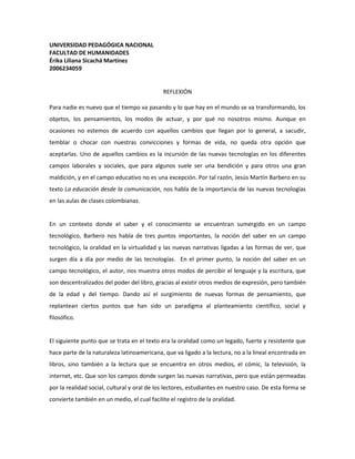 UNIVERSIDAD PEDAGÓGICA NACIONAL<br />FACULTAD DE HUMANIDADES<br />Érika Liliana Sicachá Martínez<br />2006234059<br />REFLEXIÓN<br />Para nadie es nuevo que el tiempo va pasando y lo que hay en el mundo se va transformando, los objetos, los pensamientos, los modos de actuar, y por qué no nosotros mismo. Aunque en ocasiones no estemos de acuerdo con aquellos cambios que llegan por lo general, a sacudir, temblar o chocar con nuestras convicciones y formas de vida, no queda otra opción que aceptarlas. Uno de aquellos cambios es la incursión de las nuevas tecnologías en los diferentes campos laborales y sociales, que para algunos suele ser una bendición y para otros una gran maldición, y en el campo educativo no es una excepción. Por tal razón, Jesús Martín Barbero en su texto La educación desde la comunicación, nos habla de la importancia de las nuevas tecnologías en las aulas de clases colombianas.<br />En un contexto donde el saber y el conocimiento se encuentran sumergido en un campo tecnológico, Barbero nos habla de tres puntos importantes, la noción del saber en un campo tecnológico, la oralidad en la virtualidad y las nuevas narrativas ligadas a las formas de ver, que surgen día a día por medio de las tecnologías.  En el primer punto, la noción del saber en un campo tecnológico, el autor, nos muestra otros modos de percibir el lenguaje y la escritura, que son descentralizados del poder del libro, gracias al existir otros medios de expresión, pero también de la edad y del tiempo. Dando así el surgimiento de nuevas formas de pensamiento, que replantean ciertos puntos que han sido un paradigma al planteamiento científico, social y filosófico.<br />El siguiente punto que se trata en el texto era la oralidad como un legado, fuerte y resistente que hace parte de la naturaleza latinoamericana, que va ligado a la lectura, no a la lineal encontrada en libros, sino también a la lectura que se encuentra en otros medios, el cómic, la televisión, la internet, etc. Que son los campos donde surgen las nuevas narrativas, pero que están permeadas por la realidad social, cultural y oral de los lectores, estudiantes en nuestro caso. De esta forma se convierte también en un medio, el cual facilite el registro de la oralidad.<br />El tercer y último punto que aborda Barbero es el de las nuevas narrativas que abren espacio a los modos de ver de una sociedad ligada a la opinión pública, al secreto y la individualidad. Donde los medios tecnológicos nos permiten otras formas de ver las cosas, apreciar los acontecimientos desde diferentes ángulo como lo hace el video y el hipertexto, el camino que puede conducir a muchos, muy usado hoy en día gracias al auge de la interactividad y que permite ser modificado por diferentes usuarios pero no borrado.<br />La inclusión de nuevas tecnologías en el aula de clase es un tema que aun se le tiene recelo, debido al pensamiento apocalíptico que tenemos hacia la innovación de herramientas y métodos, porque se tiende a pensar que lo nuevo aparece para destruir, acabar, desaparecer lo que se tiene construido. Tal es el caso del hipertexto, que se piensa que es el asesino del texto, que gracias a la aparición de la internet el libro va a desaparecer. Estas ideas son completamente falsas, a mi modo de ver, no es que se hable de una desaparición como tal del libro, sino una transformación de este, que facilita en cierta forma el acceso a la información, y está es la idea general que plantea Barbero en su texto, las nuevas narrativas como transformación, evolución de un medio, que se presenta para ser usada, en este caso por maestros de escuela que pueden encontrar en ellos una herramienta pedagógica y didáctica para que los estudiantes accedan  a la información de una forma más rápido y por qué no, divertida.<br />Entonces,  ¿Por qué sigue existiendo cierto miedo hacia aquellos recursos? La única respuesta que encuentro es el miedo hacia lo desconocido, y ese es el gran problema que no conocemos mucho, para no decir nada sobre los caminos que nos brinda la tecnología, y por tal razón, no las usamos y la tenemos en un concepto desalentador. Pero esto no solo ocurre con los docentes, también con los mismos estudiantes, porque ellos o mejor dicho nosotros, tenemos un cierto conocimiento limitado sobre las innovaciones tecnológicas, debido a la información que nos llega de diferentes ángulos, familia, publicidad, televisión, radio, etc, nos dice que el uso de la internet, por tomar un ejemplo, es de distrastracción, es decir, que solo la usamos para escuchar música, chatear, ver películas y enviar correos a nuestro amigos. Creo que ese es el problema con nosotros lo estudiantes, tenemos un conocimiento limitado sobre los recursos que tenemos hoy en día y solo les damos una función, el de divertirnos para pasar el tiempo.<br />