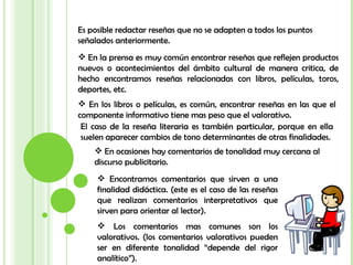 Es posible redactar reseñas que no se adapten a todos los puntos señalados anteriormente.  En la prensa es muy común encontrar reseñas que reflejen productos nuevos o acontecimientos del ámbito cultural de manera critica, de hecho encontramos reseñas relacionadas con libros, películas, toros, deportes, etc.  En los libros o películas, es común, encontrar reseñas en las que el componente informativo tiene mas peso que el valorativo.  El caso de la reseña literaria es también particular, porque en ella suelen aparecer cambios de tono determinantes de otras finalidades. En ocasiones hay comentarios de tonalidad muy cercana al discurso publicitario. Encontramos comentarios que sirven a una finalidad didáctica. (este es el caso de las reseñas que realizan comentarios interpretativos que sirven para orientar al lector). Los comentarios mas comunes son los valorativos. (los comentarios valorativos pueden ser en diferente tonalidad “depende del rigor analítico”). 