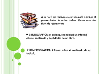 A la hora de reseñar, es conveniente asimilar el pensamiento del autor suelen diferenciarse dos tipos de recensiones: BIBLIOGRAFICA: es en la que se realiza un informe sobre el contenido y cualidades de un libro. HEMEROGRAFICA: informa sobre el contenido de un artículo. 