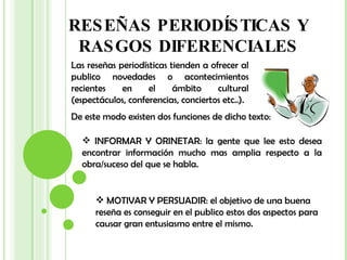 RESEÑAS PERIODÍSTICAS Y RASGOS DIFERENCIALES Las reseñas periodísticas tienden a ofrecer al publico novedades o acontecimientos recientes en el ámbito cultural (espectáculos, conferencias, conciertos etc..). De este modo existen dos funciones de dicho texto: INFORMAR Y ORINETAR: la gente que lee esto desea encontrar información mucho mas amplia respecto a la obra/suceso del que se habla. MOTIVAR Y PERSUADIR: el objetivo de una buena reseña es conseguir en el publico estos dos aspectos para causar gran entusiasmo entre el mismo. 