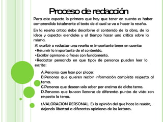 Proceso de redacción Para este aspecto lo primero que hay que tener en cuenta es haber comprendido totalmente el texto de el cual se va a hacer la reseña. En la reseña critica debe describirse el contenido de la obra, de la ideas y aspectos esenciales y al tiempo hacer una critica sobre la misma. Al escribir o redactar una reseña es importante tener en cuenta: Resumir lo importante de el contenido. Escribir opiniones o frases con fundamento. Redactar pensando en que tipos de personas pueden leer lo escrito : Personas que lean por placer. Personas que quieren recibir información completa respecto al tema. Personas que desean solo saber por encima de dicho tema. Personas que buscan llenarse de diferentes puntos de vista con respecto la tema. VALORACION PERSONAL: Es la opinión del que hace la reseña, dejando libertad a diferentes opiniones de los lectores. 