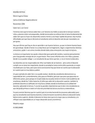 RESEÑA CRITIICA
María Eugenia Dubas
Salina el defensor Bogotá editorial
Noviembre 1996
Saber leer y ser lector
Tenemos claro que la lectura saber leer y ser lectores nos habla un poco de lo mal que nuestros
niños y jóvenes están mal preparados, donde las escuelas no enfocan bien el tema fundamental de
saber leer que es el que nos desarrolla nuestra mente y una mejor rapidez de pensar, hay muchas
dificultades por que hoy en día tanto el estudiante como el docente solo lee por necesidad y no
por gusto.
Hay que afirmar que hoy en día no aprender a ser buenos lectores, ya que no tienen buenas bases
de aprendizaje donde el lector no se deja llevar por la imaginación, llegar a experimentar distintas
emociones, poder ir así a otros mundos donde todos estas emociones nos inspira la lectura.
La lectura es importante nos ayuda a desarrollar gran parte del cerebro, nuestros pensamientos
pero hay grandes ventajas de ser un gran lector. Pero como influirles esto a los niños y jóvenes
donde no se pueden obligar a un estudiante de que tiene que leer, si no el mismo lo descubra.
Los docentes son los responsables de influir ese habito de ser lectores pero como el docente
cumplir con es tarea tan importante, donde la sociedad se lanza contra ellos queriendo un mejor
resultado para sus hijos, pero para sacra conclusiones hay que tener en cuenta que la educación
en nuestro país es muy básica y pobre.
Un gran ejemplo de saber leer si se puede evaluar, donde dos estudiantes demostraron su
capacidad de leer y entendimiento, esto pasa en filandria, pero por que pasa que pasa esto en
diferentes países, pues porque en el país todas las escuelas tienen el mismo nivel académico de
enseñanza, desde los 7 años hasta los 15 años que salen de la educación superior, también la
profesión docente es calificada con muy buna calidad, donde la enseñanza es la calidad del
docente, aplicando la lectura. Y una de las grandes importancias que le dan a los estudiantes es
que del grado primero a sexto se le da más prioridad ala lectura escritura y matemáticas.
Ya para concluir decimos que en nuestro país no se esta haciendo los procesos adecuados para
que los estudiantes sean buenos lectores, la discriminación económica afecta la educación tanto
básica como superior, donde el docente no tiene claro que es lo mejor para su estudiante y no
influyen esas capacidades en un mejor desarrollo social y económico.
Mayerly vargas
ID 000128686
 