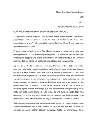María Guadalupe Torres Segura

                                                                                ISTI

                                                                             A-64

                                                   7 DE SEPTIEMBRE DEL 2012

GUÍA PARA PREPARAR UNA BUENA PRESENTACION ORAL

La siguiente reseña compara dos artículos sobre como realizar una buena
presentación oral, El primero es de la Doc. Gloria Robles V. “Guía para
presentaciones orales” y el segundo lo escribe Domingo Mery, “Como hacer una
buena presentación oral?

El tema central del artículo de la Doc. Robles es sobre como se puede lograr una
buena presentación oral con los siguientes pasos con diferentes tipos de ejemplos
e ideas para asegurar una buena presentación, en cambio el articulo de Domingo
Mery nos data los pasos un poco mas reducidos en sus explicaciones.

A pesar de que los textos son casi similares, el tema de la Doc. Robles nos habla
mas sobre una guía a seguir la cual nos data sobre diversos y extensos tipos de
ejemplos y explicaciones para una buena y mejorada presentación oral, esta
basada con el propósito de que sirva de apoyo y facilite el labor en cuestión de
expresión oral para la cual no tengas ningún problema ni se te pase algo sobre el
tema expuesto, en cambio el tema de Domingo Mery esta mas basado en los
puntos centrales no cuenta con mucha información pero aun así el tema es
bastante legible en esta cuestión ya que solo se concentra en lo principal y no se
mete con tanta teoría acerca de este tema, es una guía se puede decir mas
resumida con la que solo se pretende dar los consejos mas básicos sobre como
realizar una buena exposición oral sin seguir tantos pasos como en la pasada.

En los subtemas similares que se encontraron en los textos, podemos deducir que
coinciden realmente con el tema central, ya que los dos nos dan un sinfín de
ejemplos de cómo realizar, planear, investigar, hablar en el momento de tu
 
