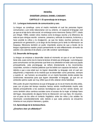 RESEÑA.
ENSEÑAR LENGUA, DANIEL CASSANY.
CAPITULO 1: El aprendizaje de la lengua.
3.1. La lengua instrumento de comunicación y uso.
La lengua se constituye como el medio mediante el cual las personas logran
comunicarse y por ende relacionarse con su entorno, en especial el lenguaje oral
ya que es el eje de la vida social, sin embargo como menciona Godoy (1977; citado
por Artigal, 1989), existen otros medios como la lengua escrita y la diferencia de
esta es que a lengua escrita conserva, preserva y vehicula la creencia, la técnica y
hace posible la crítica y la divulgación, ya que los textos escritos perduran de
generación en generación y a lo largo de los tiempos por lo tanto la información se
traspasa. Menciona también un punto importante acerca de que a través de la
lengua organizamos nuestro propio pensamiento no solo reflexionando el mundo de
adentro sino además el de afuera y con ello construir aprendizajes.
3.2. Desarrollo del lenguaje.
La lengua se empieza a desarrollar desde el momento en que el un ser humano
tiene vida, pues como nos lo marca la lectura él bebé usa el lenguaje o pre-lenguaje
para comunicarse con las personas que tiene a su alrededor en este caso sus papás
principalmente, este pre-lenguaje se refiere directamente a los movimientos
corporales, sonidos o medias palabras que los bebés son capaces de traducir, esto
debido a que a esa edad aun no logran desarrollar su lenguaje oral, el cual van
adquiriendo y mejorando en la medida que se desarrollan como personas, siempre
y cuando el ser humano se encuentren en un medio favorable donde existan las
condiciones necesarias para que logren desarrollar el lenguaje, ya que sin un
ambiente optimo suele ser muy difícil que el niño obtener dicha habilidad.
Otro punto de gran importancia es que el lenguaje ya no es el mismo de años atrás,
pues con el paso del tiempo nosotros hemos venido modificándolo mucho esto
debido principalmente a los avances tecnológicos que se han venido dando, así
como también otros cambios sociales como el acceso de la mujer al trabajo fuera
del hogar, descuidando de alguna forma la interacción con sus hijos. En resumen,
con el paso de los años el contacto lingüístico entre los niños y los adultos ha
disminuido considerablemente esto debido a que cada persona se encuentra
inmersa en sus propios intereses y gustos.
3.3. Aprendizaje de la lectoescritura.
¿Enseñar a leer y/o alfabetizar?
 