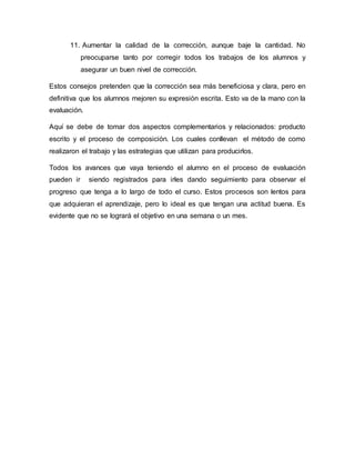 11. Aumentar la calidad de la corrección, aunque baje la cantidad. No
preocuparse tanto por corregir todos los trabajos de los alumnos y
asegurar un buen nivel de corrección.
Estos consejos pretenden que la corrección sea más beneficiosa y clara, pero en
definitiva que los alumnos mejoren su expresión escrita. Esto va de la mano con la
evaluación.
Aquí se debe de tomar dos aspectos complementarios y relacionados: producto
escrito y el proceso de composición. Los cuales conllevan el método de como
realizaron el trabajo y las estrategias que utilizan para producirlos.
Todos los avances que vaya teniendo el alumno en el proceso de evaluación
pueden ir siendo registrados para irles dando seguimiento para observar el
progreso que tenga a lo largo de todo el curso. Estos procesos son lentos para
que adquieran el aprendizaje, pero lo ideal es que tengan una actitud buena. Es
evidente que no se logrará el objetivo en una semana o un mes.
 