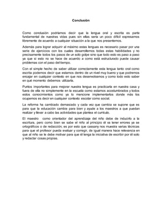 Conclusión
Como conclusión podríamos decir que la lengua oral y escrita es parte
fundamental de nuestras vidas pues sin ellas sería un poco difícil expresarnos
libremente de acuerdo a cualquier situación a la que nos presentemos.
Además para lograr adquirir al máximo estas lenguas es necesario pasar por una
serie de ejercicios con los cuales desarrollemos todas estas habilidades y no
precisamente todos los pasos de un solo golpe sino que todo esto es paso a paso
ya que si esto no se hace de acuerdo a como está estructurado puede causar
problemas con el paso del tiempo.
Con el simple hecho de saber utilizar correctamente esta lengua tanto oral como
escrita podemos decir que estamos dentro de un nivel muy bueno y que podremos
encajar en cualquier contexto en que nos desenvolvamos y como todo esto saber
en qué momento debemos utilizarla.
Puntos importantes para mejorar nuestra lengua es practicarla en nuestra casa y
fuera de ella no simplemente en la escuela como estamos acostumbrados y todos
estos conocimientos como ya lo mencione implementarlos donde más los
ocupemos es decir en cualquier contexto escolar como social.
La reforma ha cambiado demasiado y cada vez que cambia se supone que es
para que la educación cambie para bien y ayude a los maestros a que puedan
realizar y llevar a cabo las actividades que plantea el currículo.
El maestro como orientador del aprendizaje del niño debe de inducirlo a la
escritura, pero como bien se sabe el niño al principio él va tener errores ya se
ortográficos o de redacción, es por esto que cassany nos muestra varias técnicas
para que el profesor pueda evaluar y corregir, de igual manera hace relevancia en
que al niño se le debe motivar para que él tenga la iniciativa de escribir por él solo
y redactar cosas propias.
 