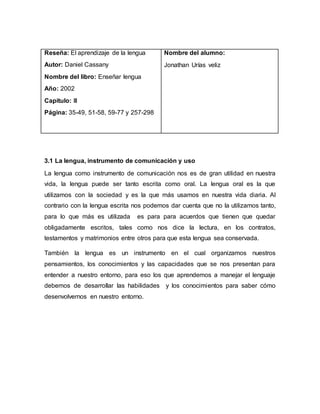 Reseña: El aprendizaje de la lengua
Autor: Daniel Cassany
Nombre del libro: Enseñar lengua
Año: 2002
Capitulo: IIl
Página: 35-49, 51-58, 59-77 y 257-298
Nombre del alumno:
Jonathan Urías veliz
3.1 La lengua, instrumento de comunicación y uso
La lengua como instrumento de comunicación nos es de gran utilidad en nuestra
vida, la lengua puede ser tanto escrita como oral. La lengua oral es la que
utilizamos con la sociedad y es la que más usamos en nuestra vida diaria. Al
contrario con la lengua escrita nos podemos dar cuenta que no la utilizamos tanto,
para lo que más es utilizada es para para acuerdos que tienen que quedar
obligadamente escritos, tales como nos dice la lectura, en los contratos,
testamentos y matrimonios entre otros para que esta lengua sea conservada.
También la lengua es un instrumento en el cual organizamos nuestros
pensamientos, los conocimientos y las capacidades que se nos presentan para
entender a nuestro entorno, para eso los que aprendemos a manejar el lenguaje
debemos de desarrollar las habilidades y los conocimientos para saber cómo
desenvolvernos en nuestro entorno.
 