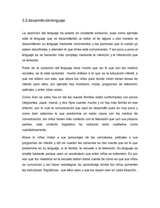 3.2 desarrollo del lenguaje
La aparición del lenguaje ha estado en constante evolución, pues como ejemplo
está el lenguaje que va desarrollando un bebé, él de alguna u otra manera va
desarrollando su lenguaje mediante movimientos y las personas que lo cuidan ya
saben descifrarlas y atienden lo que él les está comunicando. Y así poco a poco el
lenguaje se va haciendo más complejo mediante la intención y la interacción que
va teniendo.
Parte de la evolución del lenguaje tiene mucho que ver lo que son los medios
sociales, se le está poniendo mucho énfasis a lo que es la educación infantil, a
qué me refiero con esto, que ahora los niños para donde miren tienen temas de
interés para ellos, por ejemplo hay mobiliario, moda, programas de televisión,
películas y entre otras cosas.
Como bien se sabe hoy en día las nuevas familias están conformadas con pocos
integrantes, papá, mamá, y dos hijos cuando mucho y no hay más familia en ese
entorno, por lo cual la comunicación que aquí se desarrolla pues es muy poca y
como bien sabemos lo que predomina en estos casos son los medios de
comunicación, los niños tienen más contacto con la televisión que con sus propios
padres, este contacto lingüístico ha reducido tanto cualitativa como
cuantitativamente.
Ahora lo niños imitan a sus personajes de las caricaturas, películas o sus
programas de interés y ahí es cuando las personas se dan cuenta que es lo que
predomina en su lenguaje, si la familia, la escuela o la televisión. Su lenguaje se
amplía bastante porque usan un vocabulario que entre niños se entienden. Es por
eso que los maestros en la escuela deben darse cuenta de cómo es que sus niños
se comunican y así hacer estrategias de aprendizaje donde los niños aumenten
las estructuras lingüísticas que ellos usan y que los sepan usar en cada situación.
 