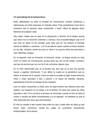 3.3 aprendizaje de la lectoescritura
Estar alfabetizado es tener la facultad de comunicarse, resolver problemas y
relacionarse con otras personas en distintas áreas. Para considerarse como tal es
necesario que la persona sepa comprender y hacer crítica de algunas obras
literarias de cualquier autor.
Hay cuatro niveles que se usan en la adquisición y dominio de la lengua escrita
que estos nos lo menciona Colomber y Campus. Son el epistemológico que es el
que más se utiliza en las escuela, pues tiene que ver con traducir el mensaje
escrito al hablado o viceversa, y en la escuela es usado cuando se hacen lecturas
en voz alta dictados, donde se pone en claro si es que los niños han aprendido a
usar diferentes códigos.
En el segundo nivel se encuentra el funcional, donde la lengua escrita es vista
como un medio de comunicación, porque tiene que ver con las cartas, currículo y
ese tipo de escritos que son con el fin de comunicar alguna cosa.
En el nivel instrumental que es el tercero nos dice que es el que nos permite
buscar y registrar información. Y por último la cuarta es el epistémico que se
refiere al dominio de lo escrito. Como se sabe la escuela es lugar donde todos los
niños y niñas aprenden a leer y escribir y lo hacen de distintas maneras,
dependiendo la forma de trabajar de los maestros.
Leer es saber comprender un texto, pero de igual manera hay métodos para este
objetivo, son basados en el código y en el sentido. En estos dos casos los niños
aprenden a leer. El en primero el proceso es terminado cuando el niño ya sabe el
sonido y escribir las letras correctamente y en el segundo es finalizado ya que el
niño sabe todo bien de lo que dice la lectura.
El niño se enseña a leer cuando tiene entre los seis y siete años de edad ya que
tienen mejor conciencia mental los cuales se consideran mecanismos
fundamentales de la lectura.
 