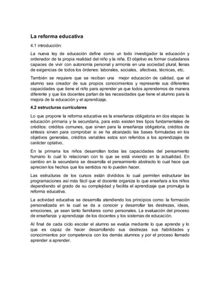 La reforma educativa
4.1 introducción:
La nueva ley de educación define como un todo investigador la educación y
ordenador de la propia realidad del niño y la niña. El objetivo es formar ciudadanos
capaces de vivir con autonomía personal y armonía en una sociedad plural, llenas
de exigencias de todos los órdenes: laborales, sociales, afectivas, técnicas, etc.
También se requiere que se reciban una mejor educación de calidad, que el
alumno sea creador de sus propios conocimientos y represente sus diferentes
capacidades que tiene el niño para aprender ya que todos aprendemos de manera
diferente y que los docentes partan de las necesidades que tiene el alumno para la
mejora de la educación y el aprendizaje.
4.2 estructuras curriculares
Lo que propone la reforma educativa es la enseñanza obligatoria en dos etapas: la
educación primaria y la secundaria, para esto existen tres tipos fundamentales de
créditos: créditos comunes, que sirven para la enseñanza obligatoria, créditos de
síntesis sirven para comprobar si se ha alcanzado las bases formuladas en los
objetivos generalas, créditos variables estos son referidos a los aprendizajes de
carácter optativo.
En la primaria los niños desarrollan todas las capacidades del pensamiento
humano lo cual lo relacionan con lo que se está viviendo en la actualidad. En
cambio en la secundaria se desarrolla el pensamiento abstracto lo cual hace que
aprecien los hechos que los sentidos no lo pueden hacer.
Las estructuras de los cursos están divididos lo cual permiten estructurar las
programaciones así más fácil que el docente organiza lo que enseñara a los niños
dependiendo el grado de su complejidad y facilita el aprendizaje que promulga la
reforma educativa.
La actividad educativa se desarrolla atendiendo los principios como: la formación
personalizada en la cual se da a conocer y desarrollar las destrezas, ideas,
emociones, ya sean tanto familiares como personales. La evaluación del proceso
de enseñanza y aprendizaje de los docentes y los sistemas de educación.
Al final de cada ciclo escolar el alumno se evalúa mediante lo que aprende y lo
que es capaz de hacer desarrollando sus destrezas sus habilidades y
conocimientos por competencia con los demás alumnos y por el proceso llamado
aprender a aprender.
 