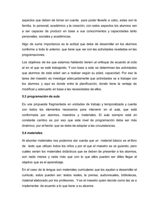 aspectos que deben de tomar en cuenta para poder llevarlo a cabo, estas son la
familia, lo personal, académico y la creación, con estos aspectos los alumnos van
a ser capaces de producir en base a sus conocimientos y capacidades tanto
personales, sociales y académicas.
Algo de suma importancia es la actitud que debe de desarrollar en los alumnos
conforme a todo lo anterior, que tiene que ver con las actividades reveladas en las
programaciones.
Los objetivos de los que estamos hablando tienen un enfoque de acuerdo al ciclo
al en el que se esté trabajando. Y con base a esto se determinan las actividades
que alumnos de esta edad van a realizar según su edad, capacidad. Por eso la
tarea del maestro es investigar adecuadamente que actividades va a trabajar con
los alumnos y aquí es donde entra la planificación, donde tiene la ventaja de
modificar y adecuarlo en base a las necesidades de ellos.
5.3 programación de aula
Es una propuesta fragmentada en unidades de trabajo y temporalizada y cuenta
con todos los elementos necesarios para intervenir en el aula, que está
conformada por alumnos, maestros y materiales. El aula siempre está en
constante cambio es por eso que este nivel de programación debe ser más
dinámico, por el hecho que se debe de adaptar a las circunstancias.
5.4 materiales
Al abordar materiales nos podemos dar cuenta que un material básico es el libro
de texto que utilizan todos los niños y por el que el maestro se va guiando, pero
cuáles serían los materiales didácticos que se deben de presentar a los alumnos,
son nada menos y nada más que con lo que ellos pueden ser útiles llegar al
objetivo que es el aprendizaje.
En el caso de la lengua son materiales curriculares que los ayudan a desarrollar el
currículo, estos pueden ser: textos reales, la prensa, audiovisuales, bibliotecas,
material elaborado por los profesores. Y es el maestro quien decide como las va a
implementar de acuerdo a lo que tiene a su alcance.
 
