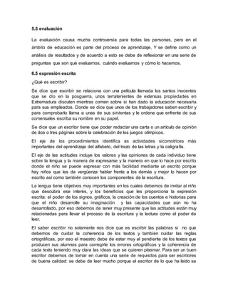 5.5 evaluación
La evaluación causa mucha controversia para todas las personas, pero en el
ámbito de educación es parte del proceso de aprendizaje. Y se define como un
análisis de resultados y de acuerdo a esto se debe de reflexionar en una serie de
preguntas que son qué evaluamos, cuándo evaluamos y cómo lo hacemos.
6.5 expresión escrita
¿Qué es escribir?
Se dice que escribir se relaciona con una película llamada los santos inocentes
que se dio en la posguerra, unos terratenientes de extensas propiedades en
Extremadura discuten mientras comen sobre si han dado la educación necesaria
para sus empleados. Donde se dice que unos de los trabajadores saben escribir y
para comprobarlo llama a unas de sus sirvientas y le ordena que enfrente de sus
comensales escriba su nombre en su papel.
Se dice que un escritor tiene que poder redactar una carta o un artículo de opinión
de dos o tres páginas sobre la celebración de los juegos olímpicos.
El eje de los procedimientos identifica as actividades sicomotrices más
importantes del aprendizaje del alfabeto, del trazo de las letras y la caligrafía.
El eje de las actitudes incluye los valores y las opiniones de cada individuo tiene
sobre la lengua y la manera de expresarse y la manera en que lo hace por escrito
donde el niño se puede expresar con más facilidad mediante un escrito porque
hay niños que les da vergüenza hablar frente a los demás y mejor lo hacen por
escrito así como también conocen los componentes de la escritura.
La lengua tiene objetivos muy importantes en los cuales debemos de invitar al niño
que descubra ese interés, y los beneficios que les proporciona la expresión
escrita: el poder de los signos, gráficos, la creación de los cuentos e historias para
que el niño desarrolle su imaginación y las capacidades que aún no ha
desarrollado, por eso debemos de tener muy presente que las actitudes están muy
relacionadas para llevar el proceso de la escritura y la lectura como el poder de
leer.
El saber escribir no solamente nos dice que es escribir las palabras si no que
debemos de cuidar la coherencia de los textos y también cuidar las reglas
ortográficas, por eso el maestro debe de estar muy al pendiente de los textos que
producen sus alumnos para corregirle los errores ortográficos y la coherencia de
cada texto teniendo muy clara las ideas que se quieren plasmar. Para ser un buen
escritor debemos de tomar en cuenta una serie de requisitos para ser escritores
de buena calidad: se debe de leer mucho porque el escritor de lo que ha leído se
 