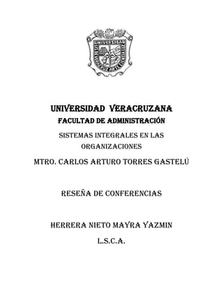 UNIVERSIDAD  VERACRUZANAFACULTAD DE ADMINISTRACIÓN<br />Sistemas Integrales En las organizaciones<br />MTRO. CARLOS ARTURO TORRES GASTELÚ<br />Reseña de conferencias<br />HERRERA NIETO MAYRA YAZMIN<br />L.S.C.A.<br />Reseña <br />Las Conferencias fueron llevadas  a cabo el día 17 de marzo del 2011 en la sala de conferencias de la Usbi, la primera ponencia fue llevada a cabo por el doctor Juan Manuel Cueva Lovello, perteneciente a la universidad de Oviedo España el cual tiene a su cargo la dirección del departamento de Informática. <br />El primer tema fue “Tendencias en Ingeniería de Software e Ingeniería Web”  de este tema se trataron varios subtemas muy interesantes como lo son:<br />La demanda de software es creciente. El doctor comentaba que en la época actual cada vez es necesario más software, para sus diversos usos tal ejemplo son los nuevos dispositivos (celulares, tabletas, etc.), los nuevos modelos de negocios (Ingeniería Web y cloud computing).<br />La complejidad inherente del software. Este puede derivar de: la complejidad del dominio del problema, la dificultad de gestionar el proceso de desarrollo, la flexibilidad que se puede alcanzar;<br />Una complejidad oculta, es decir el software no es visible físicamente como un edificio o la construcción de un puente.<br />Las pérdidas de información tienen su origen en errores de diseño.<br />El software siempre va a estar en un proceso de cambios, ya que siempre se encontraran errores.<br />Si se desea reducir el deterioro del software es necesarios realizar un mejor diseño.<br />Calidad del software significa establecer estándares como ejemplo se encuentra las normas ISO (ISO 9000).<br />Desarrollo de software dirigido por modelos (DSDM),<br />Eleva el nivel de abstracción <br />Los modelos y sus transformaciones son los principales artefactos para todas las fases del proceso de desarrollo de software.<br />El metamodelo<br />Clave de la ingeniería dirigida por modelos (MDE).<br />Es el metamodelo el que define las expresiones para los modelos.<br />La web es definida como una gran telaraña y la ingeniería Web la podemos definir como el proceso de crear, implantar, y mantener sistemas webs de alta calidad. <br />El doctor hacia la pregunta de ¿Cómo se hace el software para la Web? A lo cual respondía con gran énfasis “A toda velocidad”. <br />El segundo tema fue “Innovaciones Tecnológicas, Social Media y Cloud Computing” el exponente fue el señor Luis Joyanes Aguilar, el pertenece al grupo GISSIC y pertenece a la universidad Pontificada de Salamanca.<br />El hablo a grandes rasgos de:  <br />Tecnologías Estratégicas en el 2011, comentaba que ahora es necesario gran espacio de almacenamiento para guardar grandes cargas de datos.<br />Computación Ubicua  o Internet en las Cosas, es una investigación con gran prioridad a desarrollar, esta trata de que cada cosa tenga una IP.<br />El futuro ya ha llegado: La web en tiempo real, Realidad Aumentada, La web en 3D, Interoperabilidad.<br />Concluyendo con  la frase tan gustada por este exponente: “El futuro ya no es lo que era pero ha llegado para quedarse”.<br />