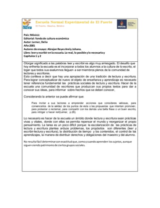 País: México:
Editorial: fondode cultura económica
Autor: Lerner, Delia
Año:2001
Autores de ensayo: Abrajan ReyesArely Johana.
Libro: leery escribir enla escuela.Lo real, lo posible ylo necesarioy
Capítulos1 y 2
Otorgar significado a las palabras leer y escribir es algo muy arriesgado. El desafío que
hoy enfrenta la escuela es el incorporar a todos los alumnos a la cultura de lo escrito, el
logar que todos sus exalumnos lleguen a ser miembros plenos de la comunidad de
lectores y escritores.
Esto conlleva a decir que hay una apropiación de una tradición de lectura y escritura.
Para lograr conceptualizar de nuevo el objeto de enseñanza y aprendizaje es necesario
tener referencia fundamental las prácticas sociales de lectura y escritura. Hacer de la
escuela una comunidad de escritores que produzcan sus propios textos para dar a
conocer sus ideas, para informar sobre hechos que se deben conocer,
Considerando la anterior se puede afirmar que:
Para incitar a sus lectores a emprender acciones que consideres valiosas, para
convencerlos de la validez de los puntos de vista o las propuestas que intentan promover,
para protestar o reclamar, para compartir con los demás una bella frase o un buen escrito,
para intrigar o hacer reír(Lerner, p.26).
Lo necesario es hacer de la escuela un ámbito donde lectura y escritura sean prácticas
vivas y vitales, donde con ellas se permita repensar el mundo y reorganizar el propio
pensamiento. La tarea es un poco difícil porque: la escolarización de las prácticas de
lectura y escritura plantea arduos problemas, los propósitos son diferentes (leer y
escribir-lectura y escritura), la distribución de tiempo y los contenidos, el control de los
aprendizajes, la manera de distribuir derechos y obligaciones del maestro y del alumno.
No resultafácil determinarconexactitudque,comoycuandoaprenden lossujetos, aunque
siguensiendopatrimoniode ciertosgrupossociales.
 