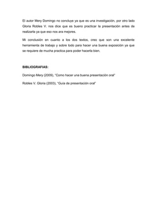 El autor Mery Domingo no concluye ya que es una investigación, por otro lado
Gloria Robles V. nos dice que es bueno practicar la presentación antes de
realizarla ya que eso nos ara mejores.

Mi conclusión en cuanto a los dos textos, creo que son una excelente
herramienta de trabajo y sobre todo para hacer una buena exposición ya que
se requiere de mucha practica para poder hacerla bien.




BIBLIOGRAFIAS:

Domingo Mery (2009), “Como hacer una buena presentación oral”

Robles V. Gloria (2003), “Guía de presentación oral”
 