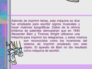 • Además de imprimir letras, esta máquina se dice
fue empleada para escribir signos musicales y
hacer matrices tipográficas .Datos de la oficina
británica de patentes demuestran que en 1840
Alexander Bain y Thomas Wright utilizaron una
máquina para imprimir los telegramas, y estos mismos
son reconocidos como los inventores del
sistema de imprimir empleado con este
objeto. El aparato de Bain no dio resultado
corno máquina de escribir.
 