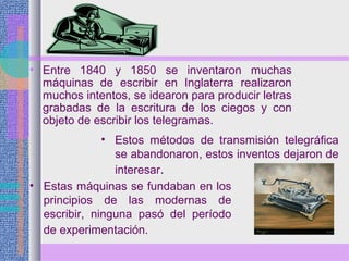 • Entre 1840 y 1850 se inventaron muchas
máquinas de escribir en Inglaterra realizaron
muchos intentos, se idearon para producir letras
grabadas de la escritura de los ciegos y con
objeto de escribir los telegramas.
• Estas máquinas se fundaban en los
principios de las modernas de
escribir, ninguna pasó del período
de experimentación.
• Estos métodos de transmisión telegráfica
se abandonaron, estos inventos dejaron de
interesar.
 
