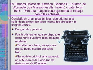 En Estados Unidos de América, Charles E. Thurber, de
Worcester, en Massachusetts, inventó y patentó en
1843 - 1845 una máquina que ejecutaba el trabajo
como las actuales:
Consistía en una rueda de tipos, operada por una
serie de palancas con tipos, montadas alrededor de
un gran círculo.
Fue la primera en que se dispuso el
carro móvil que lleva toda máquina
moderna.
Era grande y pesada.
También era lenta, aunque con
ella se podía escribir bastante
bien.
Su modelo original está expuesto
en el Museo de la Sociedad de
Anticuarios de Worcester
 