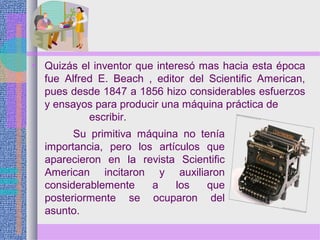 • Quizás el inventor que interesó mas hacia esta época
fue Alfred E. Beach , editor del Scientific American,
pues desde 1847 a 1856 hizo considerables esfuerzos
y ensayos para producir una máquina práctica de
escribir.
Su primitiva máquina no tenía
importancia, pero los artículos que
aparecieron en la revista Scientific
American incitaron y auxiliaron
considerablemente a los que
posteriormente se ocuparon del
asunto.
 
