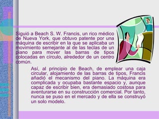 • Siguió a Beach S. W. Francis, un rico médico
de Nueva York, que obtuvo patente por una
máquina de escribir en la que se aplicaba un
movimiento semejante al de las teclas de un
piano para mover las barras de tipos
colocadas en círculo, alrededor de un centro
común.
Así, al principio de Beach, de emplear una caja
circular, alojamiento de las barras de tipos, Francis
añadió el mecanismo del piano. La máquina era
complicada y ocupaba bastante espacio y, aunque
capaz de escribir bien, era demasiado costosa para
aventurarse en su construcción comercial. Por tanto,
nunca se puso en el mercado y de ella se construyó
un solo modelo.
 