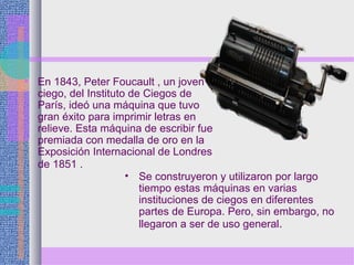 • En 1843, Peter Foucault , un joven
ciego, del Instituto de Ciegos de
París, ideó una máquina que tuvo
gran éxito para imprimir letras en
relieve. Esta máquina de escribir fue
premiada con medalla de oro en la
Exposición Internacional de Londres
de 1851 .
• Se construyeron y utilizaron por largo
tiempo estas máquinas en varias
instituciones de ciegos en diferentes
partes de Europa. Pero, sin embargo, no
llegaron a ser de uso general.
 