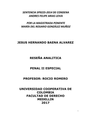 1
SENTENCIA SP9225-2014 DE CONDENA
ANDRES FELIPE ARIAS LEIVA
POR LA MAGISTRADA PONENTE
MARÍA DEL ROSARIO GONZÁLEZ MUÑOZ
JESUS HERNANDO BAENA ALVAREZ
RESEÑA ANALITICA
PENAL II ESPECIAL
PROFESOR: ROCIO ROMERO
UNIVERSIDAD COOPERATIVA DE
COLOMBIA
FACULTAD DE DERECHO
MEDELLIN
2017
 